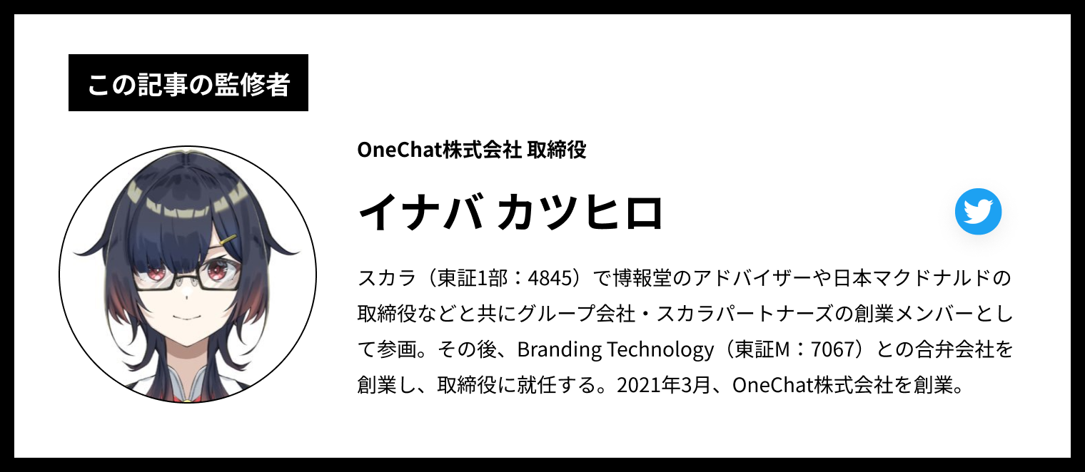 この記事の監修者。OneChat株式会社 取締役稲葉 雄大。スカラ（東証1部：4845）で博報堂のアドバイザーや日本マクドナルドの取締役などと共にグループ会社・スカラパートナーズの創業メンバーとして参画。その後、Branding Technology（東証M：7067）との合弁会社を創業し、取締役に就任する。2021年3月、OneChat株式会社を創業。